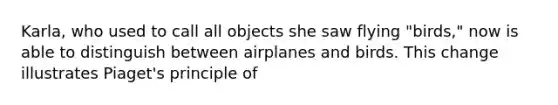 Karla, who used to call all objects she saw flying "birds," now is able to distinguish between airplanes and birds. This change illustrates Piaget's principle of