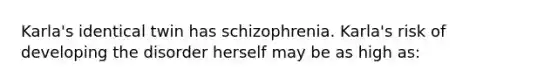 Karla's identical twin has schizophrenia. Karla's risk of developing the disorder herself may be as high as: