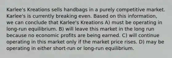 Karlee's Kreations sells handbags in a purely competitive market. Karlee's is currently breaking even. Based on this information, we can conclude that Karlee's Kreations A) must be operating in long-run equilibrium. B) will leave this market in the long run because no economic profits are being earned. C) will continue operating in this market only if the market price rises. D) may be operating in either short-run or long-run equilibrium.