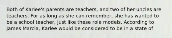 Both of Karlee's parents are teachers, and two of her uncles are teachers. For as long as she can remember, she has wanted to be a school teacher, just like these role models. According to James Marcia, Karlee would be considered to be in a state of