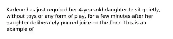 Karlene has just required her 4-year-old daughter to sit quietly, without toys or any form of play, for a few minutes after her daughter deliberately poured juice on the floor. This is an example of