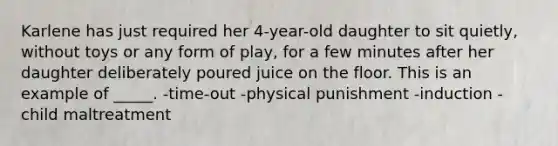 Karlene has just required her 4-year-old daughter to sit quietly, without toys or any form of play, for a few minutes after her daughter deliberately poured juice on the floor. This is an example of _____. -time-out -physical punishment -induction -child maltreatment