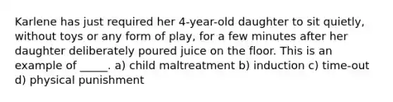 Karlene has just required her 4-year-old daughter to sit quietly, without toys or any form of play, for a few minutes after her daughter deliberately poured juice on the floor. This is an example of _____. a) child maltreatment b) induction c) time-out d) physical punishment