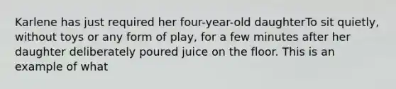 Karlene has just required her four-year-old daughterTo sit quietly, without toys or any form of play, for a few minutes after her daughter deliberately poured juice on the floor. This is an example of what