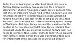 Karley lives in Washington, and her best friend Nina lives in Arizona. Karley's company has an opening for a computer programmer, which is Nina's line of work. Karley promises Nina that she can make sure Nina is hired for the job. Karley also tells Nina that she can live in Karley's guest cottage just behind Karley's house for a very low rent for as long as she likes. Nina sells her condo in Arizona and moves into Karley's guest cottage in Washington. But then, Karley hires another candidate for the position at her company instead of Nina. Karley tells Nina that Nina must vacate the guest cottage because Karley's mom now needs to live there. Nina is upset and tells Karley she is breaking their contract. Karley denies there was a contract. If Nina sues for enforcement of the contract, the court would probably: