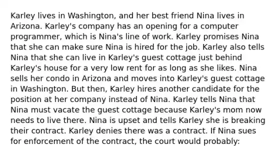 Karley lives in Washington, and her best friend Nina lives in Arizona. Karley's company has an opening for a computer programmer, which is Nina's line of work. Karley promises Nina that she can make sure Nina is hired for the job. Karley also tells Nina that she can live in Karley's guest cottage just behind Karley's house for a very low rent for as long as she likes. Nina sells her condo in Arizona and moves into Karley's guest cottage in Washington. But then, Karley hires another candidate for the position at her company instead of Nina. Karley tells Nina that Nina must vacate the guest cottage because Karley's mom now needs to live there. Nina is upset and tells Karley she is breaking their contract. Karley denies there was a contract. If Nina sues for enforcement of the contract, the court would probably: