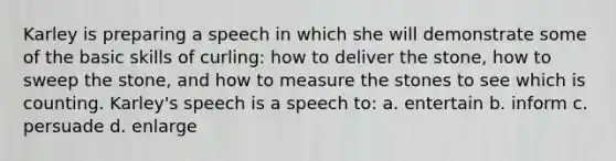 Karley is preparing a speech in which she will demonstrate some of the basic skills of curling: how to deliver the stone, how to sweep the stone, and how to measure the stones to see which is counting. Karley's speech is a speech to: a. entertain b. inform c. persuade d. enlarge