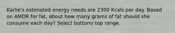 Karlie's estimated energy needs are 2300 Kcals per day. Based on AMDR for fat, about how many grams of fat should she consume each day? Select bottom/ top range.