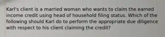 Karl's client is a married woman who wants to claim the earned income credit using head of household filing status. Which of the following should Karl do to perform the appropriate due diligence with respect to his client claiming the credit?