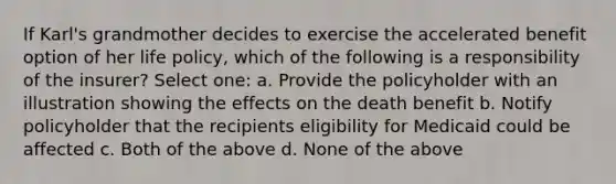 If Karl's grandmother decides to exercise the accelerated benefit option of her life policy, which of the following is a responsibility of the insurer? Select one: a. Provide the policyholder with an illustration showing the effects on the death benefit b. Notify policyholder that the recipients eligibility for Medicaid could be affected c. Both of the above d. None of the above