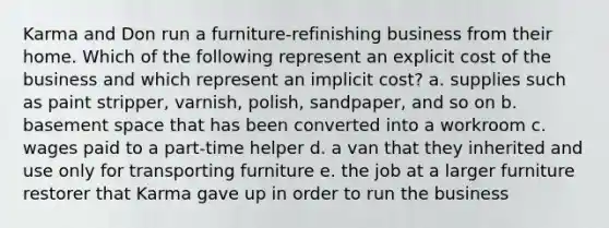 Karma and Don run a furniture-refinishing business from their home. Which of the following represent an explicit cost of the business and which represent an implicit cost? a. supplies such as paint stripper, varnish, polish, sandpaper, and so on b. basement space that has been converted into a workroom c. wages paid to a part-time helper d. a van that they inherited and use only for transporting furniture e. the job at a larger furniture restorer that Karma gave up in order to run the business