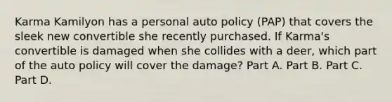 Karma Kamilyon has a personal auto policy (PAP) that covers the sleek new convertible she recently purchased. If Karma's convertible is damaged when she collides with a deer, which part of the auto policy will cover the damage? Part A. Part B. Part C. Part D.