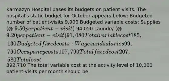 Karmazyn Hospital bases its budgets on patient-visits. The hospital's static budget for October appears below: Budgeted number of patient-visits 9,900 Budgeted variable costs: Supplies (@ 9.50 per patient-visit) 94,050 Laundry (@ 9.20 per patient-visit) 91,080 Total variable cost 185,130 Budgeted fixed costs: Wages and salaries 99,790 Occupancy costs 107,790 Total fixed cost 207,580 Total cost392,710 The total variable cost at the activity level of 10,000 patient-visits per month should be: