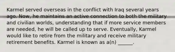 Karmel served overseas in the conflict with Iraq several years ago. Now, he maintains an active connection to both the military and civilian worlds, understanding that if more service members are needed, he will be called up to serve. Eventually, Karmel would like to retire from the military and receive military retirement benefits. Karmel is known as a(n) ______.