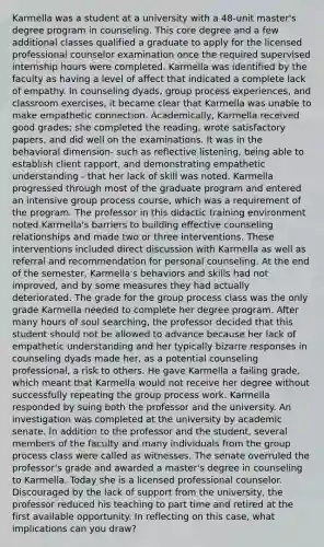 Karmella was a student at a university with a 48-unit master's degree program in counseling. This core degree and a few additional classes qualified a graduate to apply for the licensed professional counselor examination once the required supervised internship hours were completed. Karmella was identified by the faculty as having a level of affect that indicated a complete lack of empathy. In counseling dyads, group process experiences, and classroom exercises, it became clear that Karmella was unable to make empathetic connection. Academically, Karmella received good grades; she completed the reading, wrote satisfactory papers, and did well on the examinations. It was in the behavioral dimension- such as reflective listening, being able to establish client rapport, and demonstrating empathetic understanding - that her lack of skill was noted. Karmella progressed through most of the graduate program and entered an intensive group process course, which was a requirement of the program. The professor in this didactic training environment noted Karmella's barriers to building effective counseling relationships and made two or three interventions. These interventions included direct discussion with Karmella as well as referral and recommendation for personal counseling. At the end of the semester, Karmella's behaviors and skills had not improved, and by some measures they had actually deteriorated. The grade for the group process class was the only grade Karmella needed to complete her degree program. After many hours of soul searching, the professor decided that this student should not be allowed to advance because her lack of empathetic understanding and her typically bizarre responses in counseling dyads made her, as a potential counseling professional, a risk to others. He gave Karmella a failing grade, which meant that Karmella would not receive her degree without successfully repeating the group process work. Karmella responded by suing both the professor and the university. An investigation was completed at the university by academic senate. In addition to the professor and the student, several members of the faculty and many individuals from the group process class were called as witnesses. The senate overruled the professor's grade and awarded a master's degree in counseling to Karmella. Today she is a licensed professional counselor. Discouraged by the lack of support from the university, the professor reduced his teaching to part time and retired at the first available opportunity. In reflecting on this case, what implications can you draw?