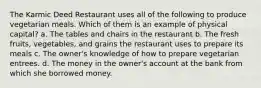 The Karmic Deed Restaurant uses all of the following to produce vegetarian meals. Which of them is an example of physical capital? a. The tables and chairs in the restaurant b. The fresh fruits, vegetables, and grains the restaurant uses to prepare its meals c. The owner's knowledge of how to prepare vegetarian entrees. d. The money in the owner's account at the bank from which she borrowed money.