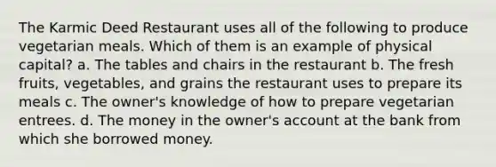 The Karmic Deed Restaurant uses all of the following to produce vegetarian meals. Which of them is an example of physical capital? a. The tables and chairs in the restaurant b. The fresh fruits, vegetables, and grains the restaurant uses to prepare its meals c. The owner's knowledge of how to prepare vegetarian entrees. d. The money in the owner's account at the bank from which she borrowed money.