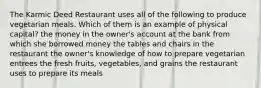 The Karmic Deed Restaurant uses all of the following to produce vegetarian meals. Which of them is an example of physical capital? the money in the owner's account at the bank from which she borrowed money the tables and chairs in the restaurant the owner's knowledge of how to prepare vegetarian entrees the fresh fruits, vegetables, and grains the restaurant uses to prepare its meals