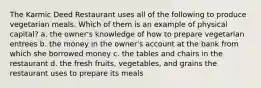 The Karmic Deed Restaurant uses all of the following to produce vegetarian meals. Which of them is an example of physical capital? a. the owner's knowledge of how to prepare vegetarian entrees b. the money in the owner's account at the bank from which she borrowed money c. the tables and chairs in the restaurant d. the fresh fruits, vegetables, and grains the restaurant uses to prepare its meals