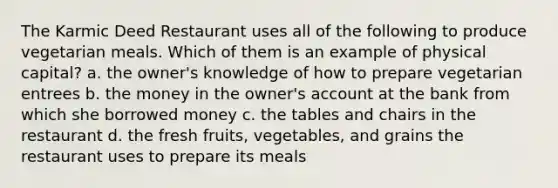 The Karmic Deed Restaurant uses all of the following to produce vegetarian meals. Which of them is an example of physical capital? a. the owner's knowledge of how to prepare vegetarian entrees b. the money in the owner's account at the bank from which she borrowed money c. the tables and chairs in the restaurant d. the fresh fruits, vegetables, and grains the restaurant uses to prepare its meals