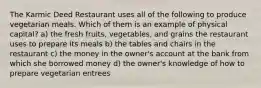 The Karmic Deed Restaurant uses all of the following to produce vegetarian meals. Which of them is an example of physical capital? a) the fresh fruits, vegetables, and grains the restaurant uses to prepare its meals b) the tables and chairs in the restaurant c) the money in the owner's account at the bank from which she borrowed money d) the owner's knowledge of how to prepare vegetarian entrees