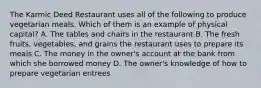 The Karmic Deed Restaurant uses all of the following to produce vegetarian meals. Which of them is an example of physical capital? A. The tables and chairs in the restaurant B. The fresh fruits, vegetables, and grains the restaurant uses to prepare its meals C. The money in the owner's account at the bank from which she borrowed money D. The owner's knowledge of how to prepare vegetarian entrees