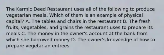 The Karmic Deed Restaurant uses all of the following to produce vegetarian meals. Which of them is an example of physical capital? A. The tables and chairs in the restaurant B. The fresh fruits, vegetables, and grains the restaurant uses to prepare its meals C. The money in the owner's account at the bank from which she borrowed money D. The owner's knowledge of how to prepare vegetarian entrees