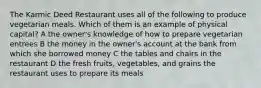 The Karmic Deed Restaurant uses all of the following to produce vegetarian meals. Which of them is an example of physical capital? A the owner's knowledge of how to prepare vegetarian entrees B the money in the owner's account at the bank from which she borrowed money C the tables and chairs in the restaurant D the fresh fruits, vegetables, and grains the restaurant uses to prepare its meals