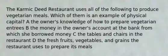 The Karmic Deed Restaurant uses all of the following to produce vegetarian meals. Which of them is an example of physical capital? A the owner's knowledge of how to prepare vegetarian entrees B the money in the owner's account at the bank from which she borrowed money C the tables and chairs in the restaurant D the fresh fruits, vegetables, and grains the restaurant uses to prepare its meals