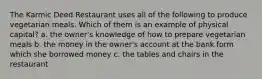 The Karmic Deed Restaurant uses all of the following to produce vegetarian meals. Which of them is an example of physical capital? a. the owner's knowledge of how to prepare vegetarian meals b. the money in the owner's account at the bank form which she borrowed money c. the tables and chairs in the restaurant