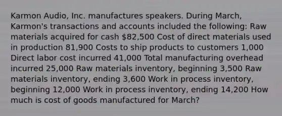 Karmon Audio, Inc. manufactures speakers. During March, Karmon's transactions and accounts included the following: Raw materials acquired for cash 82,500 Cost of direct materials used in production 81,900 Costs to ship products to customers 1,000 Direct labor cost incurred 41,000 Total manufacturing overhead incurred 25,000 Raw materials inventory, beginning 3,500 Raw materials inventory, ending 3,600 Work in process inventory, beginning 12,000 Work in process inventory, ending 14,200 How much is cost of goods manufactured for March?