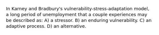 In Karney and Bradbury's vulnerability-stress-adaptation model, a long period of unemployment that a couple experiences may be described as: A) a stressor. B) an enduring vulnerability. C) an adaptive process. D) an alternative.