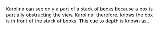 Karolina can see only a part of a stack of books because a box is partially obstructing the view. Karolina, therefore, knows the box is in front of the stack of books. This cue to depth is known as...