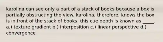 karolina can see only a part of a stack of books because a box is partially obstructing the view. karolina, therefore, knows the box is in front of the stack of books. this cue depth is known as _____. a.) texture gradient b.) interposition c.) linear perspective d.) convergence