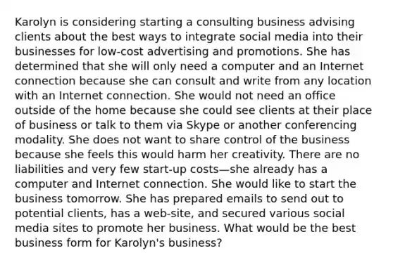 Karolyn is considering starting a consulting business advising clients about the best ways to integrate social media into their businesses for low-cost advertising and promotions. She has determined that she will only need a computer and an Internet connection because she can consult and write from any location with an Internet connection. She would not need an office outside of the home because she could see clients at their place of business or talk to them via Skype or another conferencing modality. She does not want to share control of the business because she feels this would harm her creativity. There are no liabilities and very few start-up costs—she already has a computer and Internet connection. She would like to start the business tomorrow. She has prepared emails to send out to potential clients, has a web-site, and secured various social media sites to promote her business. What would be the best business form for Karolyn's business?