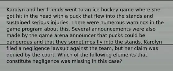 Karolyn and her friends went to an ice hockey game where she got hit in the head with a puck that flew into the stands and sustained serious injuries. There were numerous warnings in the game program about this. Several announcements were also made by the game arena announcer that pucks could be dangerous and that they sometimes fly into the stands. Karolyn filed a negligence lawsuit against the team, but her claim was denied by the court. Which of the following elements that constitute negligence was missing in this case?