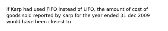 If Karp had used FIFO instead of LIFO, the amount of cost of goods sold reported by Karp for the year ended 31 dec 2009 would have been closest to