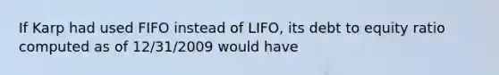 If Karp had used FIFO instead of LIFO, its debt to equity ratio computed as of 12/31/2009 would have