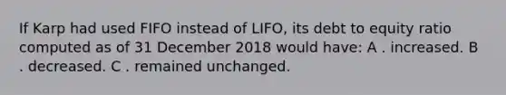 If Karp had used FIFO instead of LIFO, its debt to equity ratio computed as of 31 December 2018 would have: A . increased. B . decreased. C . remained unchanged.