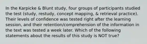 In the Karpicke & Blunt study, four groups of participants studied the test (study, restudy, concept mapping, & retrieval practice). Their levels of confidence was tested right after the learning session, and their retention/comprehension of the information in the text was tested a week later. Which of the following statements about the results of this study is NOT true?