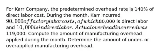 For Karr Company, the predetermined overhead rate is 140% of direct labor cost. During the month, Karr incurred 90,000 of factory labor costs, of which80,000 is direct labor and 10,000 is indirect labor. Actual overhead incurred was119,000. Compute the amount of manufacturing overhead applied during the month. Determine the amount of under- or overapplied manufacturing overhead.