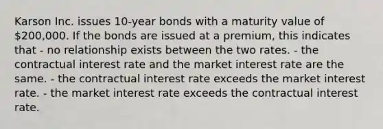 Karson Inc. issues 10-year bonds with a maturity value of 200,000. If the bonds are issued at a premium, this indicates that - no relationship exists between the two rates. - the contractual interest rate and the market interest rate are the same. - the contractual interest rate exceeds the market interest rate. - the market interest rate exceeds the contractual interest rate.