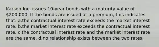 Karson Inc. issues 10-year bonds with a maturity value of 200,000. If the bonds are issued at a premium, this indicates that: a.the contractual interest rate exceeds the market interest rate. b.the market interest rate exceeds the contractual interest rate. c.the contractual interest rate and the market interest rate are the same. d.no relationship exists between the two rates.