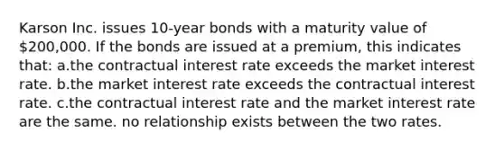 Karson Inc. issues 10-year bonds with a maturity value of 200,000. If the bonds are issued at a premium, this indicates that: a.the contractual interest rate exceeds the market interest rate. b.the market interest rate exceeds the contractual interest rate. c.the contractual interest rate and the market interest rate are the same. no relationship exists between the two rates.