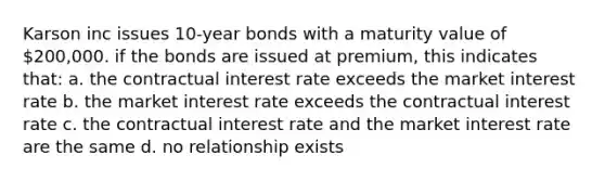 Karson inc issues 10-year bonds with a maturity value of 200,000. if the bonds are issued at premium, this indicates that: a. the contractual interest rate exceeds the market interest rate b. the market interest rate exceeds the contractual interest rate c. the contractual interest rate and the market interest rate are the same d. no relationship exists