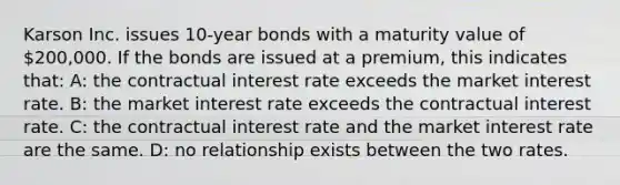 Karson Inc. issues 10-year bonds with a maturity value of 200,000. If the bonds are issued at a premium, this indicates that: A: the contractual interest rate exceeds the market interest rate. B: the market interest rate exceeds the contractual interest rate. C: the contractual interest rate and the market interest rate are the same. D: no relationship exists between the two rates.