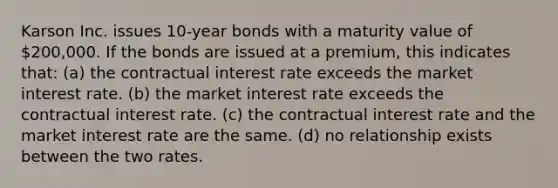 Karson Inc. issues 10-year bonds with a maturity value of 200,000. If the bonds are issued at a premium, this indicates that: (a) the contractual interest rate exceeds the market interest rate. (b) the market interest rate exceeds the contractual interest rate. (c) the contractual interest rate and the market interest rate are the same. (d) no relationship exists between the two rates.