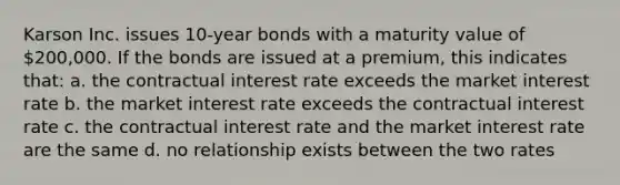 Karson Inc. issues 10-year bonds with a maturity value of 200,000. If the bonds are issued at a premium, this indicates that: a. the contractual interest rate exceeds the market interest rate b. the market interest rate exceeds the contractual interest rate c. the contractual interest rate and the market interest rate are the same d. no relationship exists between the two rates