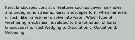 Karst landscapes consist of features such as caves, sinkholes, and undeground streams. Karst landscapes form when minerals or rock (like limestone) disolve into water. Which type of weathering mechanism is related to the formation of karst landscapes? a. Frost Wedging b. Dissolution c. Oxidation d. Unloading