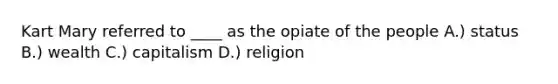 Kart Mary referred to ____ as the opiate of the people A.) status B.) wealth C.) capitalism D.) religion